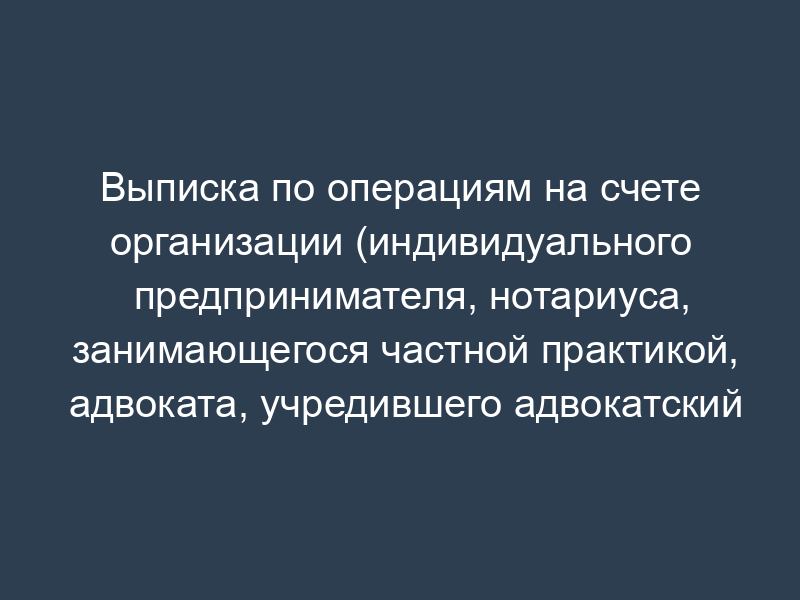 Выписка по операциям на счете организации (индивидуального предпринимателя, нотариуса, занимающегося частной практикой, адвоката, учредившего адвокатский кабинет)
