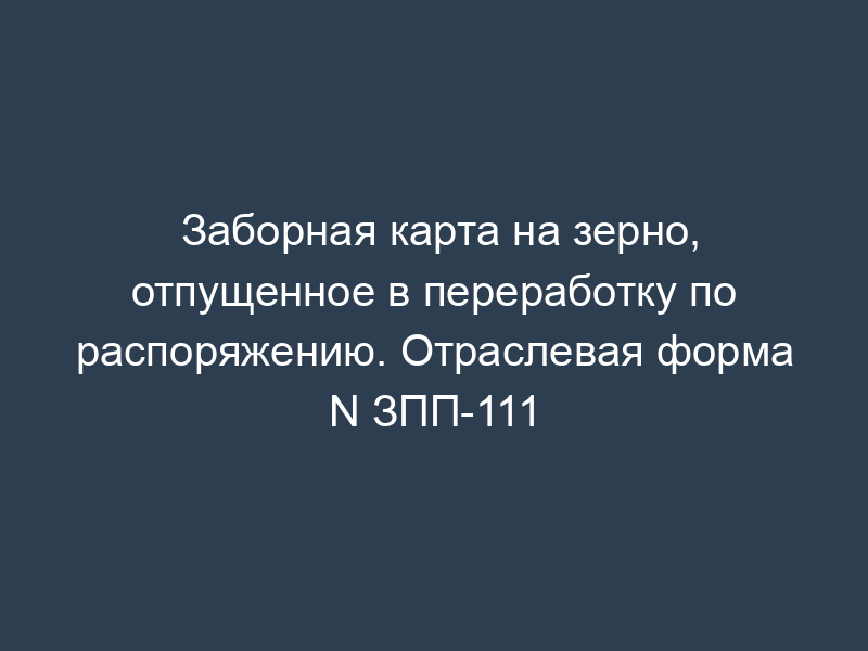 Заборная карта на зерно, отпущенное в переработку по распоряжению. Отраслевая форма N ЗПП-111