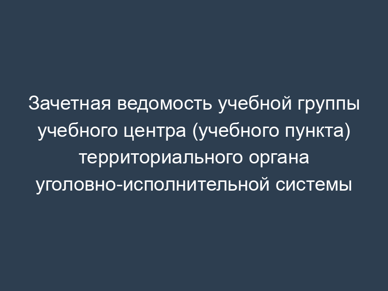 Зачетная ведомость учебной группы учебного центра (учебного пункта) территориального органа уголовно-исполнительной системы