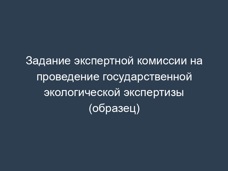 Задание экспертной комиссии на проведение государственной экологической экспертизы (образец)
