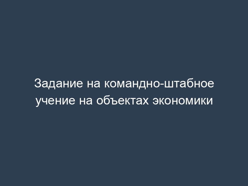 Задание на командно-штабное учение на объектах экономики