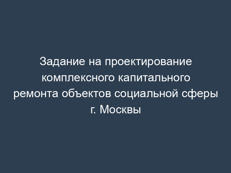 Задание на проектирование комплексного капитального ремонта объектов социальной сферы г. Москвы