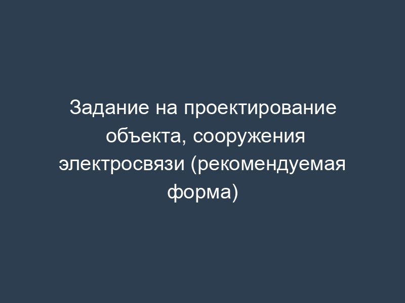 Задание на проектирование объекта, сооружения электросвязи (рекомендуемая форма)