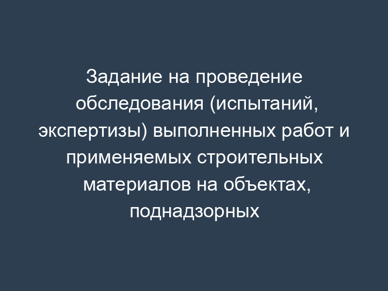 Задание на проведение обследования (испытаний, экспертизы) выполненных работ и применяемых строительных материалов на объектах, поднадзорных Главгосстройнадзору Московской области (рекомендуемая форма)
