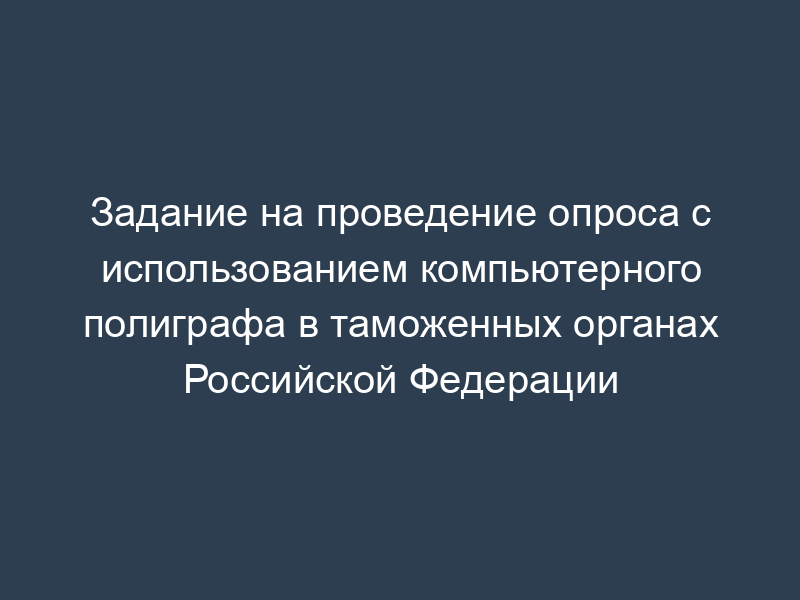 Задание на проведение опроса с использованием компьютерного полиграфа в таможенных органах Российской Федерации