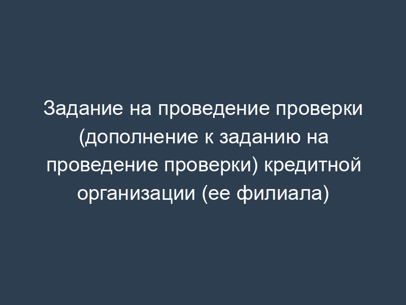 Задание на проведение проверки (дополнение к заданию на проведение проверки) кредитной организации (ее филиала)