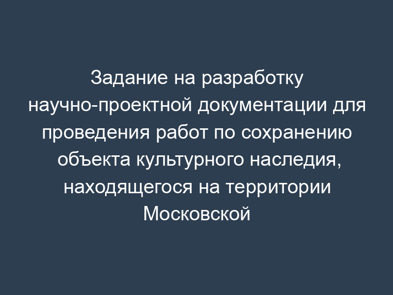 Задание на разработку научно-проектной документации для проведения работ по сохранению объекта культурного наследия, находящегося на территории Московской области