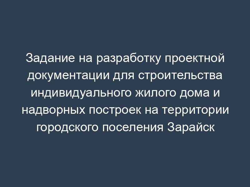 Задание на разработку проектной документации для строительства индивидуального жилого дома и надворных построек на территории городского поселения Зарайск Московской области