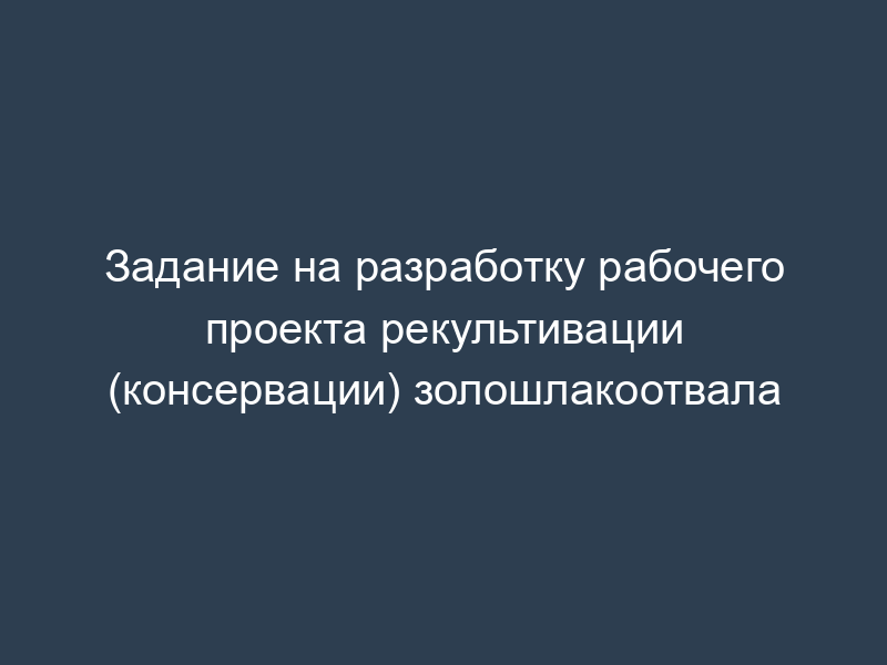 Задание на разработку рабочего проекта рекультивации (консервации) золошлакоотвала