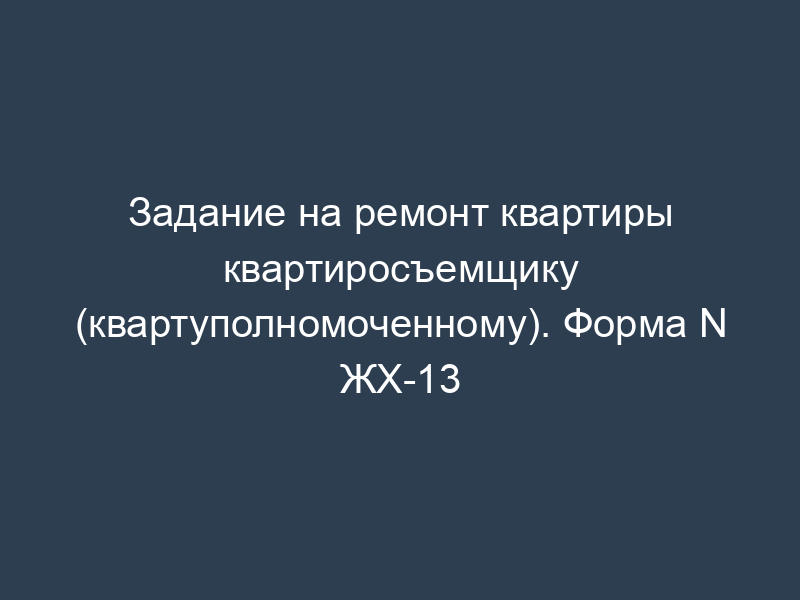 Задание на ремонт квартиры квартиросъемщику (квартуполномоченному). Форма N ЖХ-13