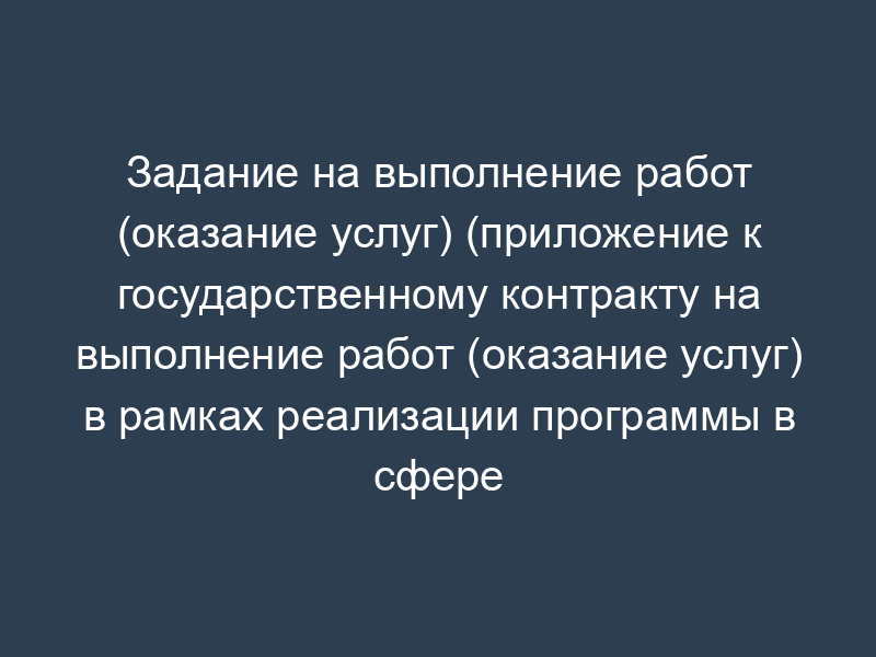 Задание на выполнение работ (оказание услуг) (приложение к государственному контракту на выполнение работ (оказание услуг) в рамках реализации программы в сфере образования, воспитания и развития общедоступных образовательных ресурсов)