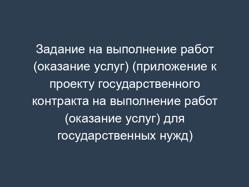 Задание на выполнение работ (оказание услуг) (приложение к проекту государственного контракта на выполнение работ (оказание услуг) для государственных нужд)