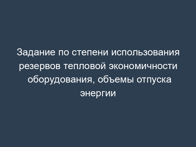 Задание по степени использования резервов тепловой экономичности оборудования, объемы отпуска энергии