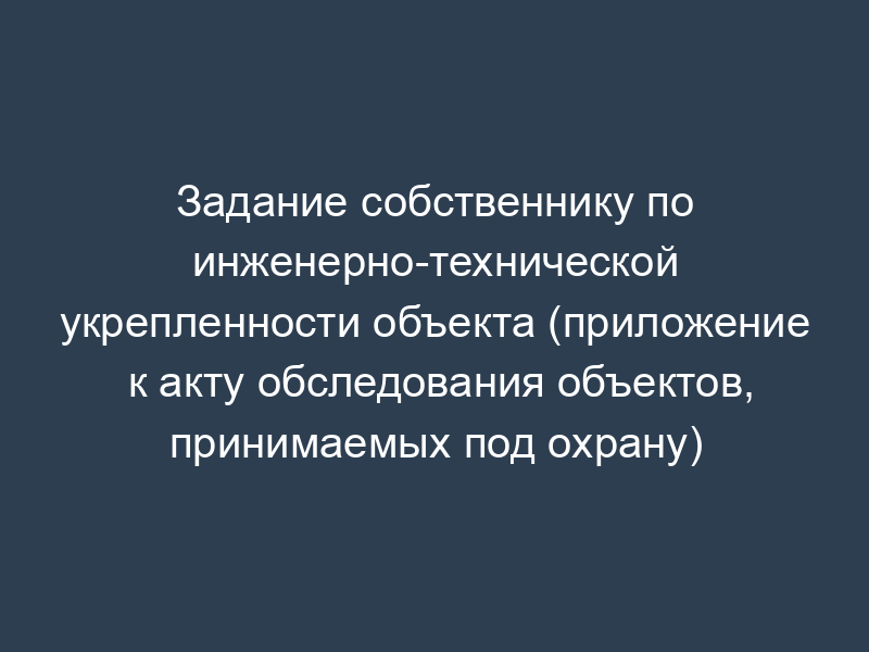 Задание собственнику по инженерно-технической укрепленности объекта (приложение к акту обследования объектов, принимаемых под охрану)