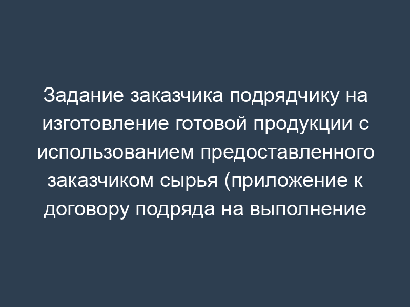 Задание заказчика подрядчику на изготовление готовой продукции с использованием предоставленного заказчиком сырья (приложение к договору подряда на выполнение работ)