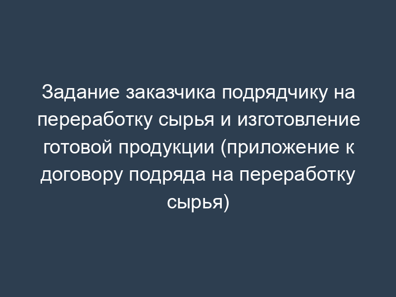 Задание заказчика подрядчику на переработку сырья и изготовление готовой продукции (приложение к договору подряда на переработку сырья)