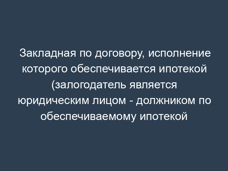 Закладная по договору, исполнение которого обеспечивается ипотекой (залогодатель является юридическим лицом - должником по обеспечиваемому ипотекой обязательству)