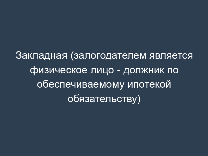 Закладная (залогодателем является физическое лицо - должник по обеспечиваемому ипотекой обязательству)