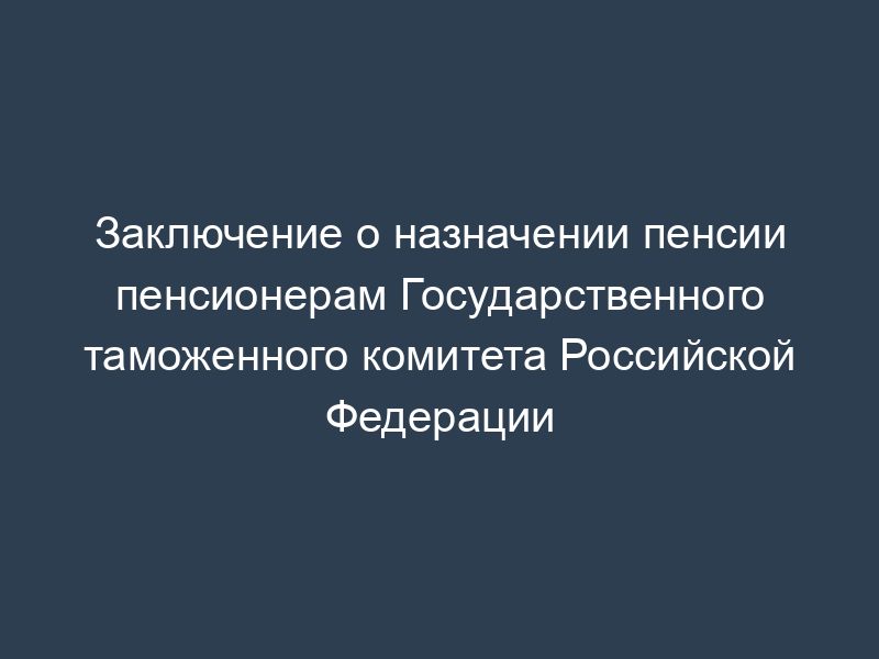 Заключение о назначении пенсии пенсионерам Государственного таможенного комитета Российской Федерации
