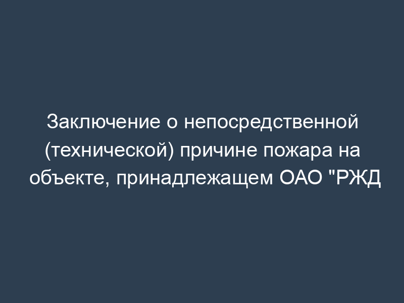 Заключение о непосредственной (технической) причине пожара на объекте, принадлежащем ОАО "РЖД