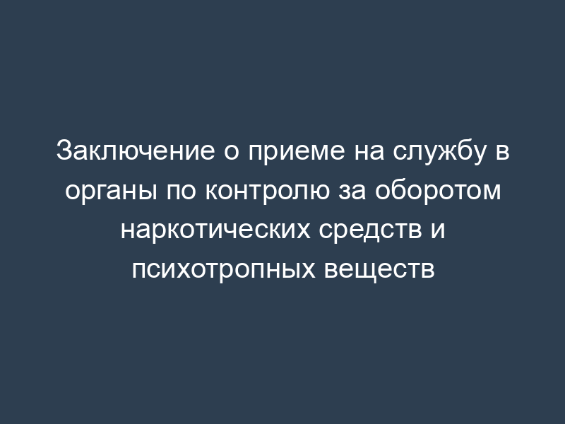 Заключение о приеме на службу в органы по контролю за оборотом наркотических средств и психотропных веществ