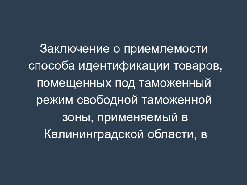 Заключение о приемлемости способа идентификации товаров, помещенных под таможенный режим свободной таможенной зоны, применяемый в Калининградской области, в продуктах их переработки (образец)