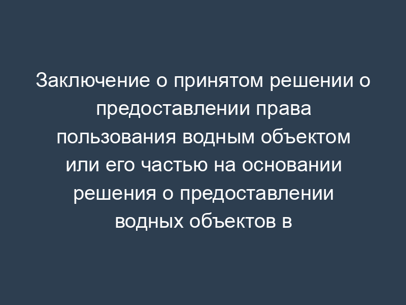 Заключение о принятом решении о предоставлении права пользования водным объектом или его частью на основании решения о предоставлении водных объектов в пользование (образец)