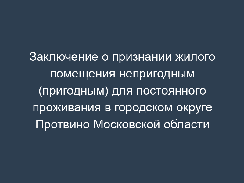Заключение о признании жилого помещения непригодным (пригодным) для постоянного проживания в городском округе Протвино Московской области