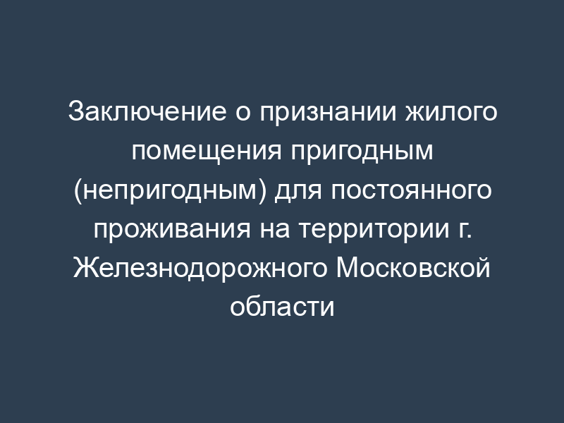 Заключение о признании жилого помещения пригодным (непригодным) для постоянного проживания на территории г. Железнодорожного Московской области