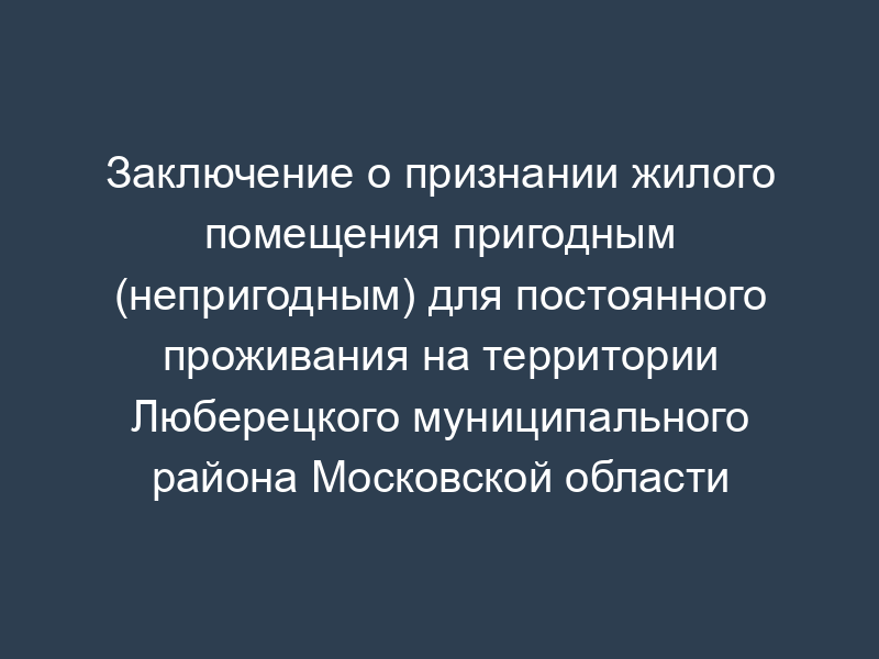 Заключение о признании жилого помещения пригодным (непригодным) для постоянного проживания на территории Люберецкого муниципального района Московской области