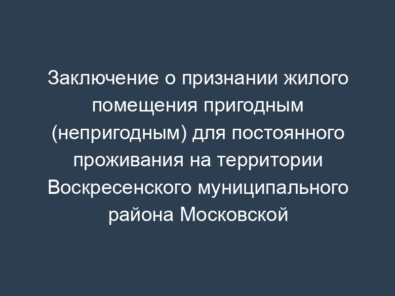 Заключение о признании жилого помещения пригодным (непригодным) для постоянного проживания на территории Воскресенского муниципального района Московской области