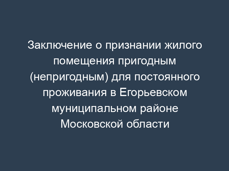 Заключение о признании жилого помещения пригодным (непригодным) для постоянного проживания в Егорьевском муниципальном районе Московской области