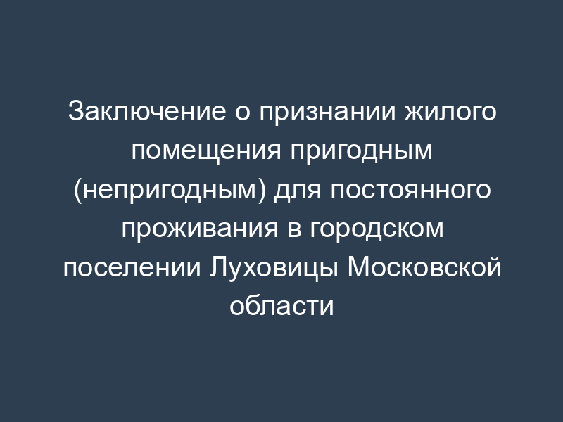 Заключение о признании жилого помещения пригодным (непригодным) для постоянного проживания в городском поселении Луховицы Московской области