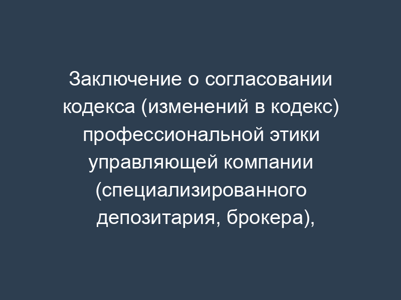 Заключение о согласовании кодекса (изменений в кодекс) профессиональной этики управляющей компании (специализированного депозитария, брокера), осуществляющей(его) деятельность, связанную с формированием и инвестированием средств пенсионных накоплений (образец)