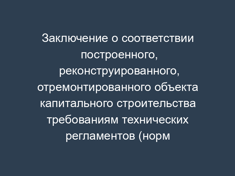 Заключение о соответствии построенного, реконструированного, отремонтированного объекта капитального строительства требованиям технических регламентов (норм и правил), иных нормативных правовых актов и проектной документации