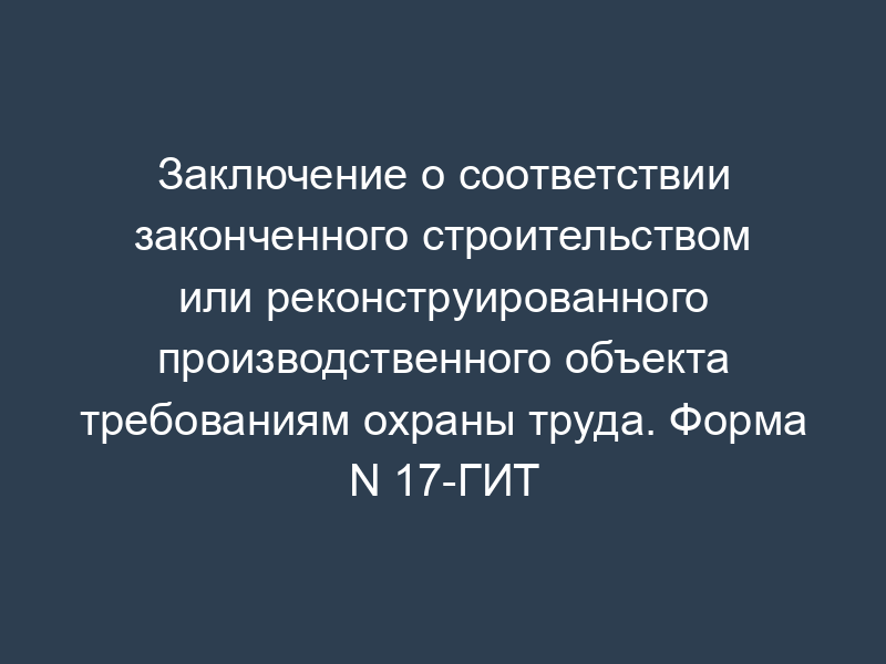 Заключение о соответствии законченного строительством или реконструированного производственного объекта требованиям охраны труда. Форма N 17-ГИТ