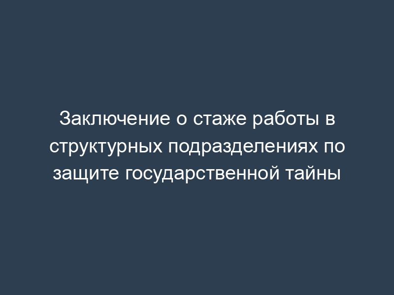 Заключение о стаже работы в структурных подразделениях по защите государственной тайны