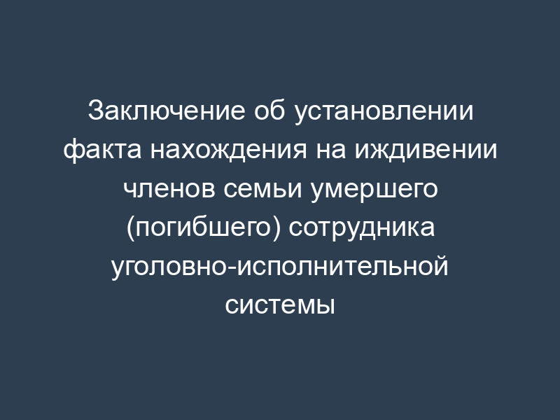 Заключение об установлении факта нахождения на иждивении членов семьи умершего (погибшего) сотрудника уголовно-исполнительной системы