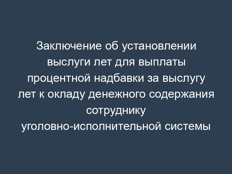 Заключение об установлении выслуги лет для выплаты процентной надбавки за выслугу лет к окладу денежного содержания сотруднику уголовно-исполнительной системы