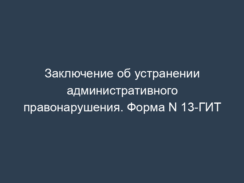 Заключение об устранении административного правонарушения. Форма N 13-ГИТ