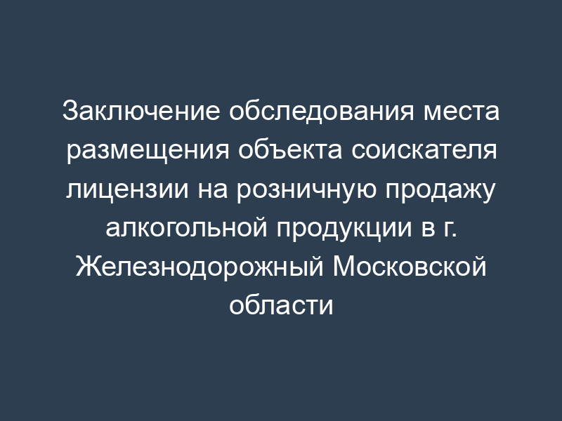 Заключение обследования места размещения объекта соискателя лицензии на розничную продажу алкогольной продукции в г. Железнодорожный Московской области