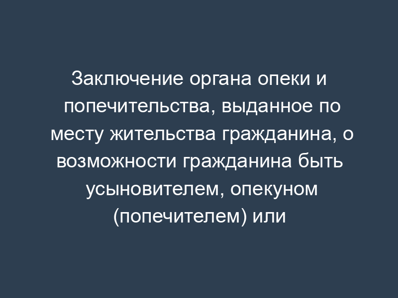 Заключение органа опеки и попечительства, выданное по месту жительства гражданина, о возможности гражданина быть усыновителем, опекуном (попечителем) или приемным родителем