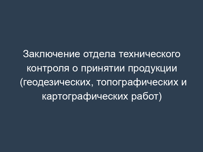Заключение отдела технического контроля о принятии продукции (геодезических, топографических и картографических работ)