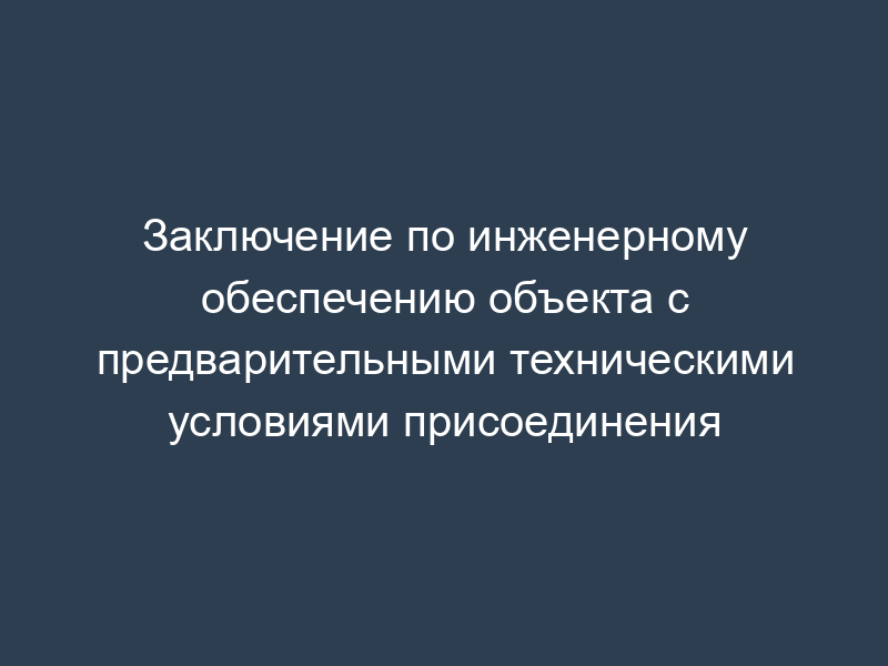 Заключение по инженерному обеспечению объекта с предварительными техническими условиями присоединения