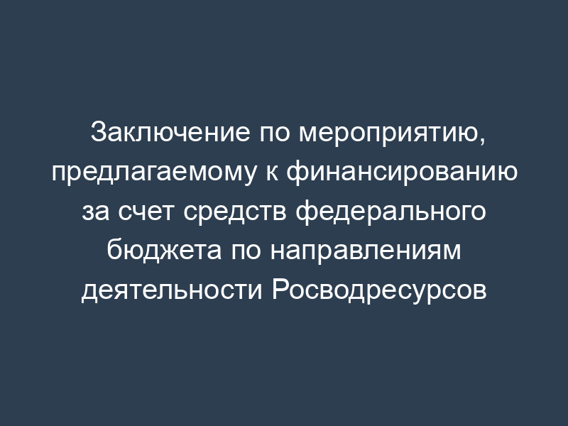 Заключение по мероприятию, предлагаемому к финансированию за счет средств федерального бюджета по направлениям деятельности Росводресурсов