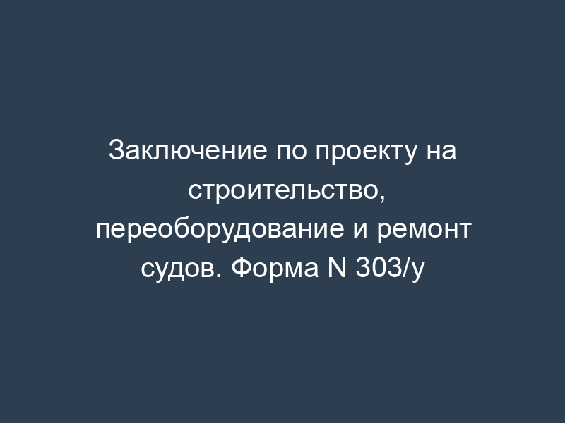 Заключение по проекту на строительство, переоборудование и ремонт судов. Форма N 303/у