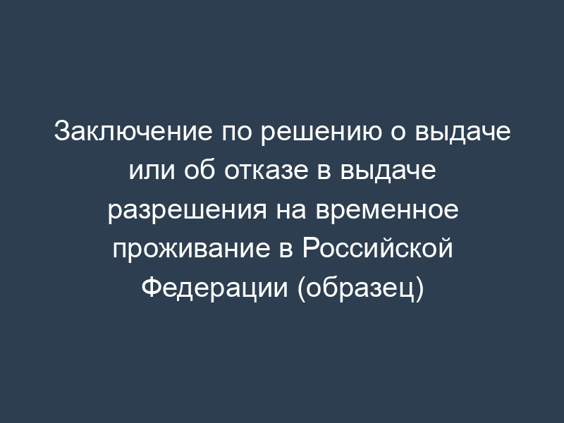 Заключение по решению о выдаче или об отказе в выдаче разрешения на временное проживание в Российской Федерации (образец)