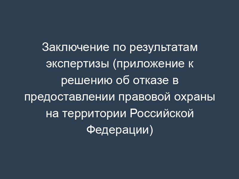 Заключение по результатам экспертизы (приложение к решению об отказе в предоставлении правовой охраны на территории Российской Федерации)