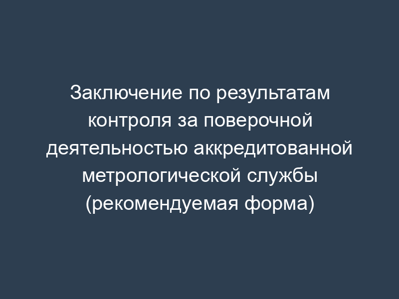 Заключение по результатам контроля за поверочной деятельностью аккредитованной метрологической службы (рекомендуемая форма)