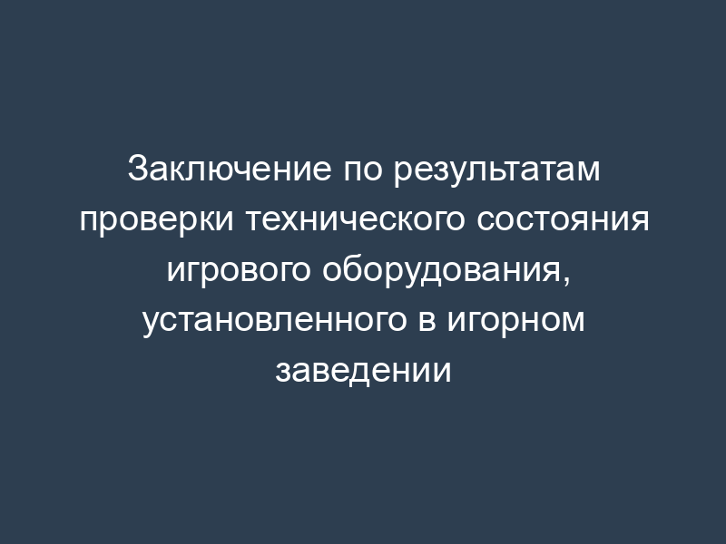 Заключение по результатам проверки технического состояния игрового оборудования, установленного в игорном заведении
